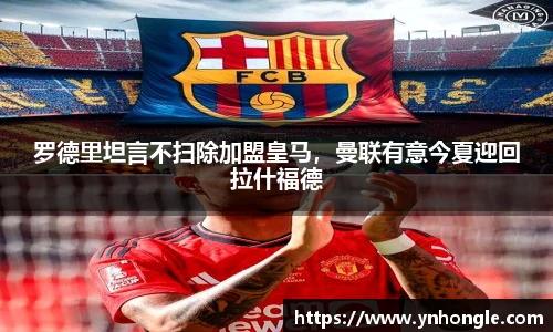 罗德里坦言不扫除加盟皇马，曼联有意今夏迎回拉什福德